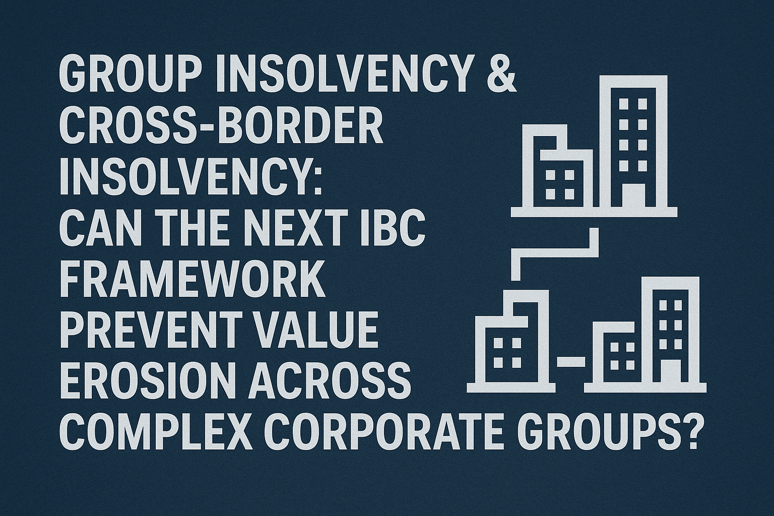 GROUP INSOLVENCY & CROSS-BORDER INSOLVENCY: CAN THE NEXT IBC FRAMEWORK PREVENT VALUE EROSION ACROSS COMPLEX CORPORATE GROUPS?